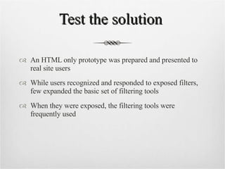 Test the solution  An HTML only prototype was prepared and presented to real site users While users recognized and responded to exposed filters, few expanded the basic set of filtering tools When they were exposed, the filtering tools were frequently used 
