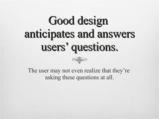 Good design  anticipates and answers users’ questions. The user may not even realize that they’re  asking these questions at all. 