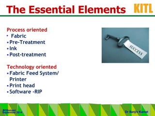 .
KITL
September 2014
BDSomani
Dr Sanjiv Kamat
The Essential Elements
Process oriented
• Fabric
•Pre-Treatment
•Ink
•Post-treatment
Technology oriented
•Fabric Feed System/
Printer
•Print head
•Software -RIP
 