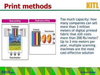 .
KITL
September 2014
BDSomani
Dr Sanjiv Kamat
Print methods
Too much capacity: how
many companies can sell
more than 3 million
meters of digital printed
fabric that still costs
more than 200 Rs/meter?
Up to 3 mio meters per
year, multiple scanning
machines are the most
cost-effective solution
 