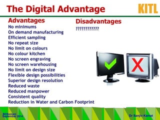 .
KITL
September 2014
BDSomani
Dr Sanjiv Kamat
The Digital Advantage
• Advantages
 No minimums
• On demand manufacturing
• Efficient sampling
• No repeat size
• No limit on colours
• No colour kitchen
• No screen engraving
• No screen warehousing
• No limit on design size
• Flexible design possibilities
• Superior design resolution
• Reduced waste
• Reduced manpower
• Consistent quality
• Reduction in Water and Carbon Footprint
• Disadvantages
• ????????????
 