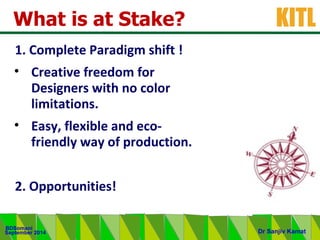 .
KITL
September 2014
BDSomani
Dr Sanjiv Kamat
What is at Stake?
1. Complete Paradigm shift !
• Creative freedom for
Designers with no color
limitations.
• Easy, flexible and eco-
friendly way of production.
2. Opportunities!
 