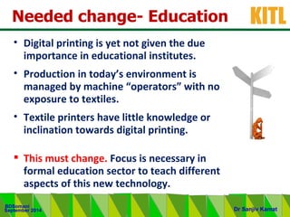 .
KITL
September 2014
BDSomani
Dr Sanjiv Kamat
Needed change- Education
• Digital printing is yet not given the due
importance in educational institutes.
• Production in today’s environment is
managed by machine “operators” with no
exposure to textiles.
• Textile printers have little knowledge or
inclination towards digital printing.
 This must change. Focus is necessary in
formal education sector to teach different
aspects of this new technology.
 