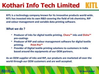 .
KITL
September 2014
BDSomani
Dr Sanjiv Kamat
Kothari Info Tech Limited
KITL is a technology company known for its innovative products world-wide.
KITL has invested into its own R&D covering the field of ink chemistry, RIP
and colour management and variable data printing software.
What we do ?
• Producer of Inks for digital textile printing. Charu™ inks and Disha™
pre-coatings
• Producer of RIP and colour management software for digital textile
printing. Print Pro™
• Provider of Digital textile printing solutions to customers in India
based around the equipments of our OEM partners.
As an OEM supplier of inks and RIP, our products are marketed all over the
world through our OEM customers and are well accepted.
 