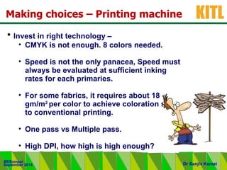 .
KITL
September 2014
BDSomani
Dr Sanjiv Kamat
• Invest in right technology –
• CMYK is not enough. 8 colors needed.
• Speed is not the only panacea, Speed must
always be evaluated at sufficient inking
rates for each primaries.
• For some fabrics, it requires about 18 – 20
gm/m2
per color to achieve coloration similar
to conventional printing.
• One pass vs Multiple pass.
• High DPI, how high is high enough?
Making choices – Printing machine
 