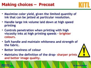 .
KITL
September 2014
BDSomani
Dr Sanjiv Kamat
Making choices – Precoat
• Maximize color yield, given the limited quantity of
ink that can be jetted at particular resolution.
• Handle large ink volume laid down at high speed
printing
• Controls penetration when printing with high
viscosity inks at high printing speeds - brighter
colours.
• Soft handle and maintain whiteness and strength of
the fabric.
• Better levelness of colour
• Maintains the definition of the drop- sharper prints
and better image quality.
 