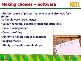.
KITL
September 2014
BDSomani
Dr Sanjiv Kamat
Making choices – Software
• Besides speed of processing, one should also look for -
ability
to handle very large images.
• Colour handling, especially light and dark inks.
• Colour management
• Colour profiling
• Ability to handle colour gradations
• Imaging model
• Ability to handle variable drops.
 