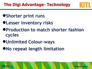 .
KITL
September 2014
BDSomani
Dr Sanjiv Kamat
The Digi Advantage- Technology
Shorter print runs
Lesser inventory risks
Production to match shorter fashion
cycles
Unlimited Colour-ways
No repeat length limitation
 