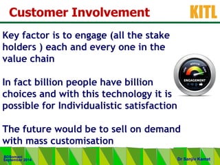 .
KITL
September 2014
BDSomani
Dr Sanjiv Kamat
Customer Involvement
Key factor is to engage (all the stake
holders ) each and every one in the
value chain
In fact billion people have billion
choices and with this technology it is
possible for Individualistic satisfaction
The future would be to sell on demand
with mass customisation
 