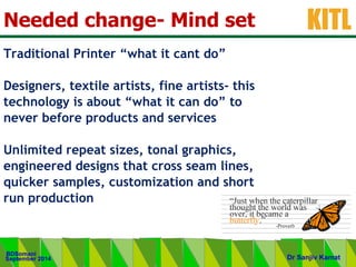 .
KITL
September 2014
BDSomani
Dr Sanjiv Kamat
Needed change- Mind set
Traditional Printer “what it cant do”
Designers, textile artists, fine artists- this
technology is about “what it can do” to
never before products and services
Unlimited repeat sizes, tonal graphics,
engineered designs that cross seam lines,
quicker samples, customization and short
run production
 