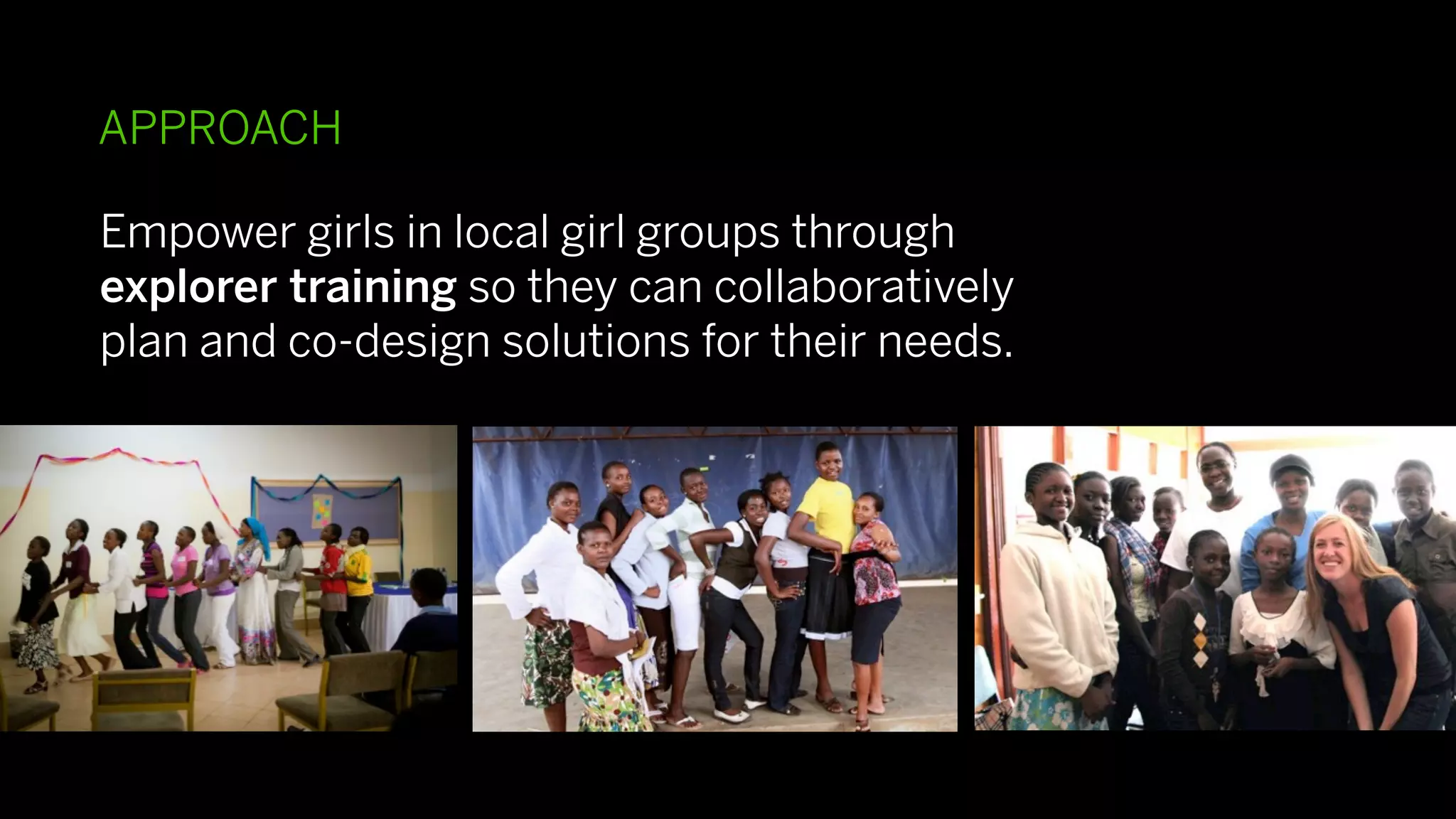 APPROACH

Empower girls in local girl groups through
explorer training so they can collaboratively
plan and co-design solutions for their needs.
 