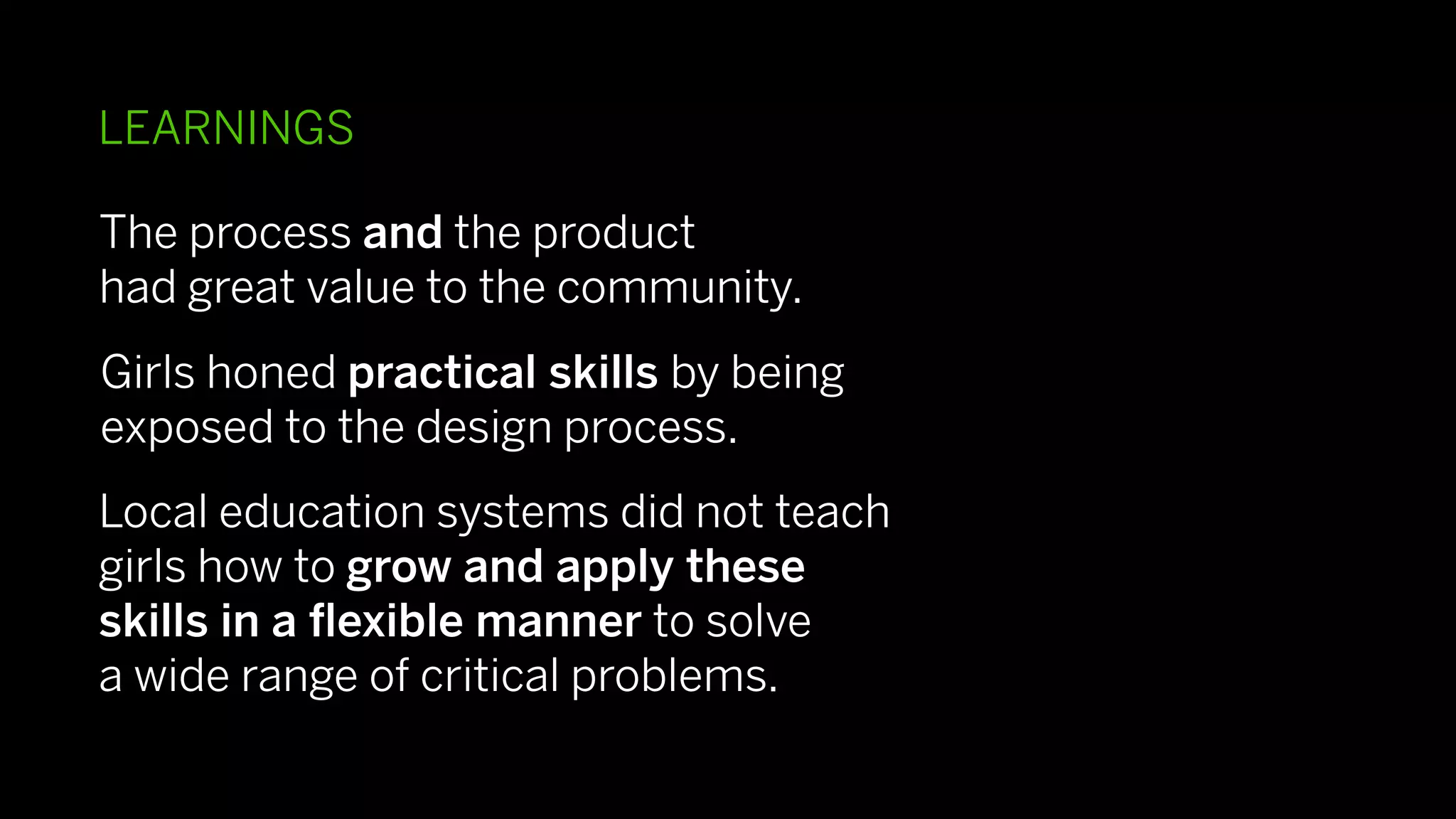 LEARNINGS

The process and the product
had great value to the community.
Girls honed practical skills by being
exposed to the design process.
Local education systems did not teach
girls how to grow and apply these
skills in a ﬂexible manner to solve
a wide range of critical problems.
 