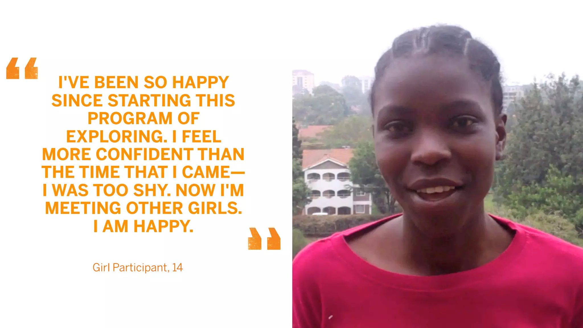 I'VE BEEN SO HAPPY
  SINCE STARTING THIS
       PROGRAM OF
     EXPLORING. I FEEL
MORE CONFIDENT THAN
THE TIME THAT I CAME—
I WAS TOO SHY. NOW I'M
MEETING OTHER GIRLS.
        I AM HAPPY.

     Girl Participant, 14
 