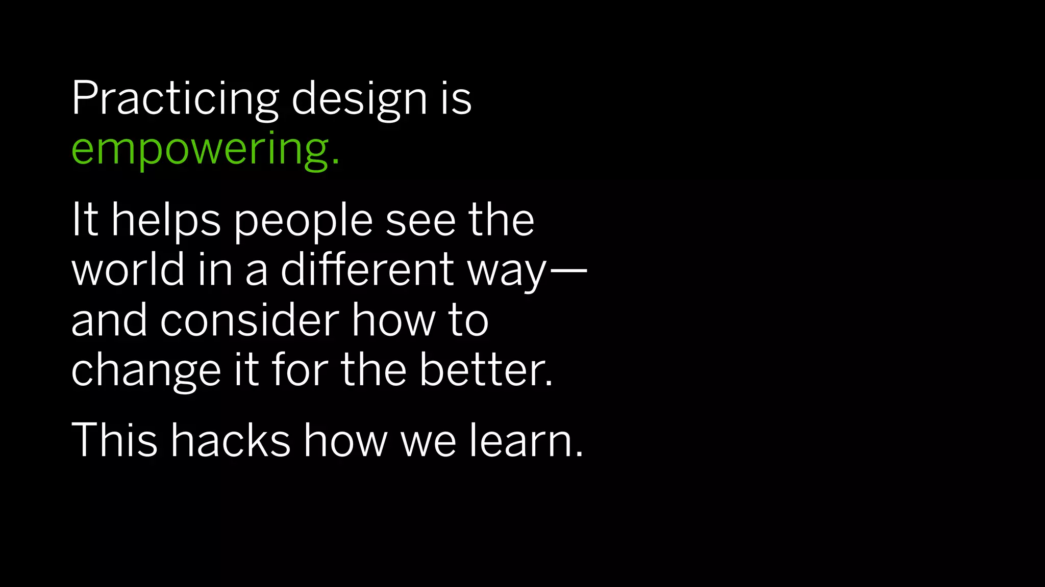 Practicing design is
empowering.
It helps people see the
world in a diﬀerent way—
and consider how to
change it for the better.
This hacks how we learn.
 