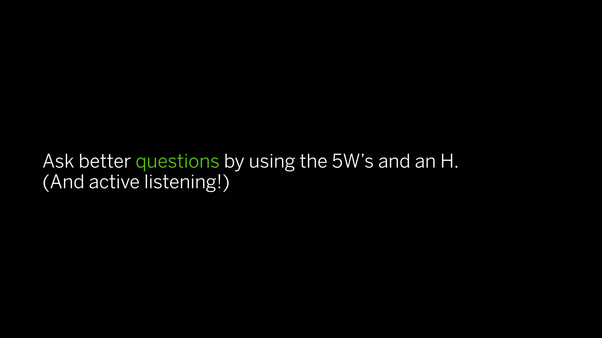 Ask better questions by using the 5W’s and an H.
(And active listening!)
 
