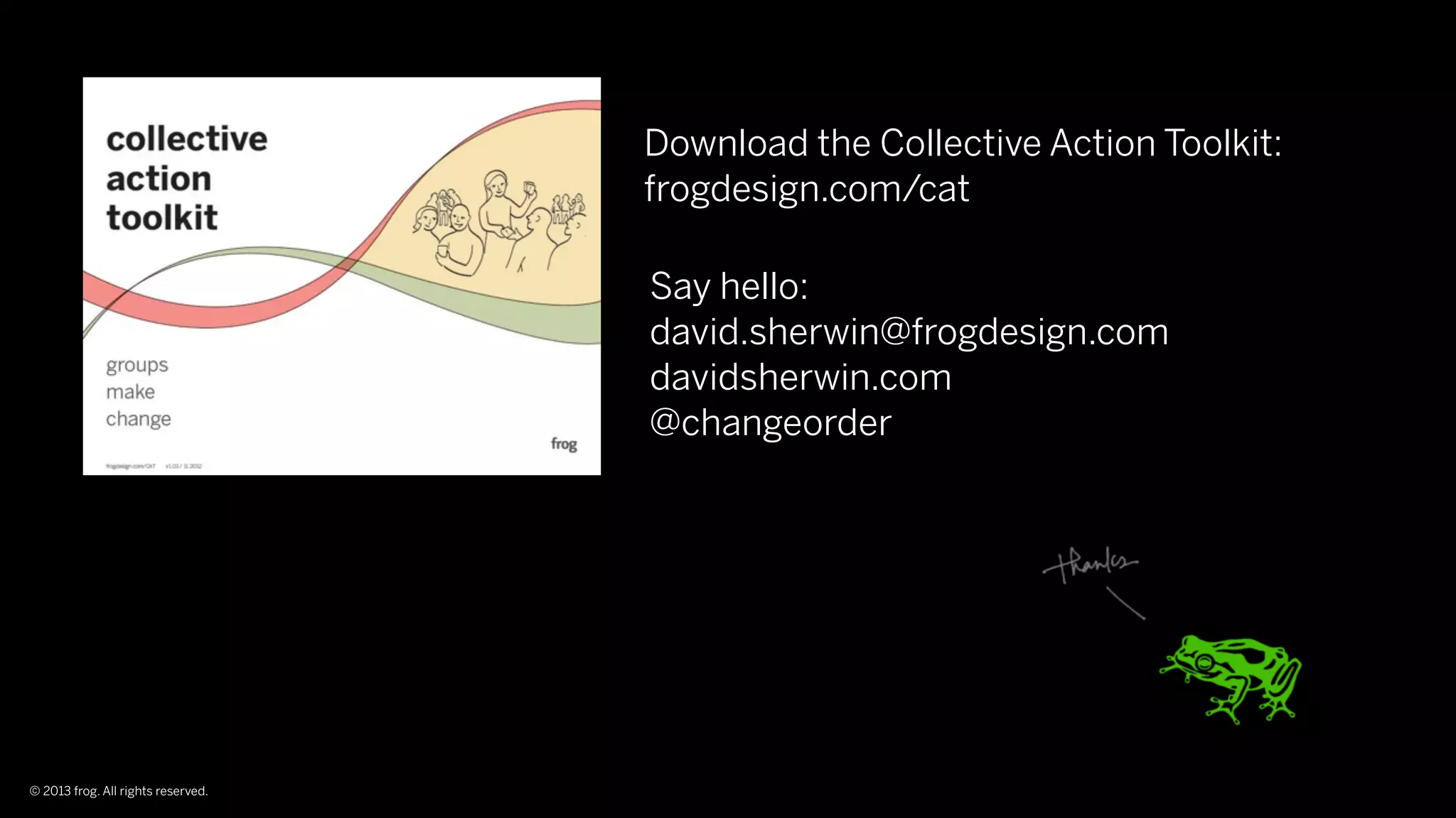 Download the Collective Action Toolkit:
                                    frogdesign.com/cat

                                    Say hello:
                                    david.sherwin@frogdesign.com
                                    davidsherwin.com
                                    @changeorder




© 2013 frog. All rights reserved.
 