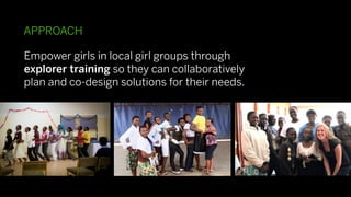 APPROACH

Empower girls in local girl groups through
explorer training so they can collaboratively
plan and co-design solutions for their needs.
 