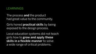 LEARNINGS

The process and the product
had great value to the community.
Girls honed practical skills by being
exposed to the design process.
Local education systems did not teach
girls how to grow and apply these
skills in a ﬂexible manner to solve
a wide range of critical problems.
 