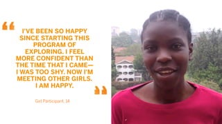 I'VE BEEN SO HAPPY
  SINCE STARTING THIS
       PROGRAM OF
     EXPLORING. I FEEL
MORE CONFIDENT THAN
THE TIME THAT I CAME—
I WAS TOO SHY. NOW I'M
MEETING OTHER GIRLS.
        I AM HAPPY.

     Girl Participant, 14
 