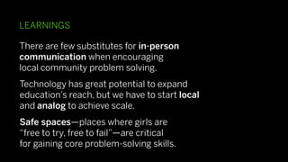 LEARNINGS

There are few substitutes for in-person
communication when encouraging
local community problem solving.
Technology has great potential to expand
education’s reach, but we have to start local
and analog to achieve scale.
Safe spaces—places where girls are
“free to try, free to fail”—are critical
for gaining core problem-solving skills.
 
