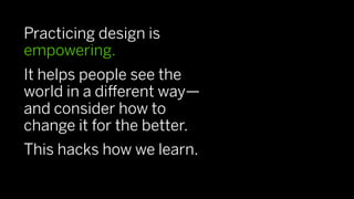Practicing design is
empowering.
It helps people see the
world in a diﬀerent way—
and consider how to
change it for the better.
This hacks how we learn.
 