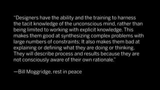 “Designers have the ability and the training to harness
the tacit knowledge of the unconscious mind, rather than
being limited to working with explicit knowledge. This
makes them good at synthesizing complex problems with
large numbers of constraints; It also makes them bad at
explaining or deﬁning what they are doing or thinking.
They will describe process and results because they are
not consciously aware of their own rationale.”

—Bill Moggridge, rest in peace
 