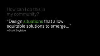 How can I do this in
my community?
“Design situations that allow
equitable solutions to emerge…”
—Scott Boylston
 