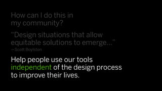 How can I do this in
my community?
“Design situations that allow
equitable solutions to emerge…”
—Scott Boylston

Help people use our tools
independent of the design process
to improve their lives.
 