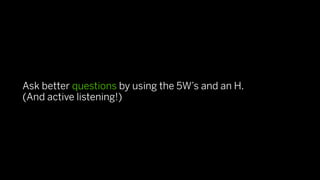 Ask better questions by using the 5W’s and an H.
(And active listening!)
 