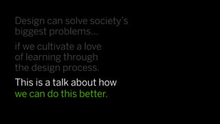 Design can solve society’s
biggest problems…
if we cultivate a love
of learning through
the design process.
This is a talk about how
we can do this better.
 