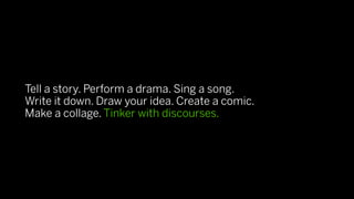 Tell a story. Perform a drama. Sing a song.
Write it down. Draw your idea. Create a comic.
Make a collage. Tinker with discourses.
 