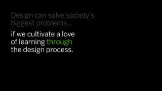 Design can solve society’s
biggest problems…
if we cultivate a love
of learning through
the design process.
 