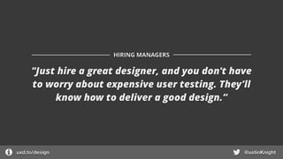 "Just hire a great designer, and you don't have
to worry about expensive user testing. They’ll
know how to deliver a good design.”
HIRING MANAGERS
uxd.to/design @ustinKnight
 