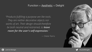 uxd.to/design @ustinKnight
Function + Aesthetic = Delight
“Products fulﬁlling a purpose are like tools.
They are neither decorative objects nor
works of art. Their design should therefore
be both neutral and restrained, to leave
room for the user's self-expression.”
― Dieter Rams
 