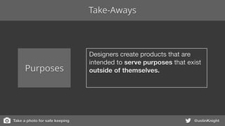 @ustinKnight
Purposes
Designers create products that are
intended to serve purposes that exist
outside of themselves.
Take-Aways
Take a photo for safe keeping
 
