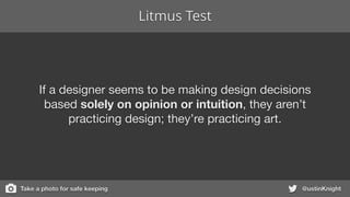 Litmus Test
@ustinKnight
If a designer seems to be making design decisions
based solely on opinion or intuition, they aren’t
practicing design; they’re practicing art.
Take a photo for safe keeping
 