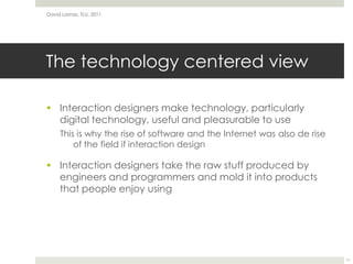 The technology centered view Interaction designers make technology, particularly digital technology, useful and pleasurable to useThis is why the rise of software and the Internet was also de rise of the field if interaction designInteraction designers take the raw stuff produced by engineers and programmers and mold it into products that people enjoy usingDavid Lamas, TLU, 201111