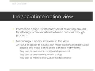 The social interaction viewInteraction design is inherently social, revolving around facilitating communication between humans through productsTechnology is nearly irrelevant in this viewAny kind of object or device can make a connection between people and these connections can take many formsThey can be one-to-one, as with a telephone callThey can be one-to many, as with a blogThey can be many-to-many, as in the stock marketDavid Lamas, TLU, 201113