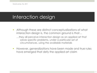 Interaction designAlthough these are distinct conceptualizations of what interaction design is, the common ground is that……they all perceive interaction design as an applied art that solves specific problems, under a particular set of circumstances, using the available materialsHowever, generalizations have been made and true rules have emerged that defy the applied art claimDavid Lamas, TLU, 201114