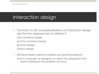Interaction designCommon to all conceptualizations of interaction design are the four approaches to address itUser centered designActivity centered designSystems designGenius designAll have been used to create successful productsAnd it is typically up designers to select the approach that better addresses the problem at handDavid Lamas, TLU, 201115