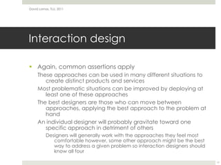 Interaction designAgain, common assertions applyThese approaches can be used in many different situations to create distinct products and servicesMost problematic situations can be improved by deploying at least one of these approachesThe best designers are those who can move between approaches, applying the best approach to the problem at handAn individual designer will probably gravitate toward one specific approach in detriment of othersDesigners will generally work with the approaches they feel most comfortable however, some other approach might be the best way to address a given problem so interaction designers should know all four  David Lamas, TLU, 201117