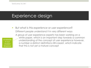 Experience designBut what is this experience or user experience?Different people understand it in very different waysA group of user experience experts has been working on a white paper, which is an important step towards a common understanding of the concept of user experience however, a number a distinct definitions still coexist, which indicate that this is not yet a mature conceptDavid Lamas, TLU, 201119Available in our shared dropbox