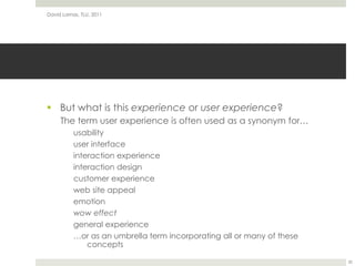 But what is this experience or user experience?The term user experience is often used as a synonym for…usabilityuser interfaceinteraction experienceinteraction designcustomer experienceweb site appealemotionwow effectgeneral experience…or as an umbrella term incorporating all or many of these conceptsDavid Lamas, TLU, 201120