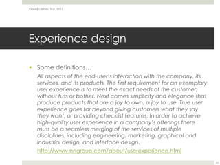 Experience designSome definitions…All aspects of the end-user’s interaction with the company, its services, and its products. The first requirement for an exemplary user experience is to meet the exact needs of the customer, without fuss or bother. Next comes simplicity and elegance that produce products that are a joy to own, a joy to use. True user experience goes far beyond giving customers what they say they want, or providing checklist features. In order to achieve high-quality user experience in a company’s offerings there must be a seamless merging of the services of multiple disciplines, including engineering, marketing, graphical and industrial design, and interface design.http://www.nngroup.com/about/userexperience.htmlDavid Lamas, TLU, 201122