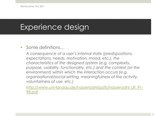 Experience designSome definitions…A consequence of a user’s internal state (predispositions, expectations, needs, motivation, mood, etc.), the characteristics of the designed system (e.g. complexity, purpose, usability, functionality, etc.) and the context (or the environment) within which the interaction occurs (e.g. organisational/social setting, meaningfulness of the activity, voluntariness of use, etc.)http://www.uni-landau.de/hassenzahl/pdfs/hassenzahl_LR_91-98.pdfDavid Lamas, TLU, 201123