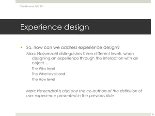 Experience designSo, how can we address experience design?Marc Hassenzahldistinguishes three different levels, when designing an experience through the interaction with an object…The Why levelThe What level; andThe How levelMarc Hassenzhal is also one the co-authors of the definition of user experience presented in the previous slideDavid Lamas, TLU, 201124