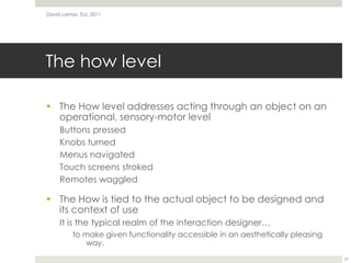 The how levelThe How level addresses acting through an object on an operational, sensory-motor levelButtons pressedKnobs turnedMenus navigatedTouch screens strokedRemotes waggledThe How is tied to the actual object to be designed and its context of useIt is the typical realm of the interaction designer…to make given functionality accessible in an aesthetically pleasing way.David Lamas, TLU, 201127