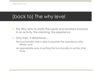 (back to) The why levelThe Why aims to clarify the needs and emotions involved in an activity, the meaning, the experienceOnly then, it determines…the functionality that is able to provide the experience (the What); andan appropriate way of putting the functionality to action (the How)David Lamas, TLU, 201128