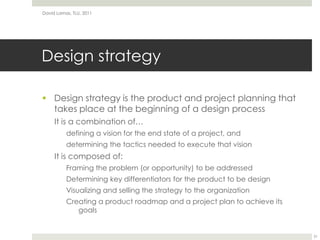 Design strategyDesign strategy is the product and project planning that takes place at the beginning of a design processIt is a combination of…defining a vision for the end state of a project, anddetermining the tactics needed to execute that visionIt is composed of:Framing the problem (or opportunity) to be addressedDetermining key differentiators for the product to be designVisualizing and selling the strategy to the organizationCreating a product roadmap and a project plan to achieve its goalsDavid Lamas, TLU, 201131