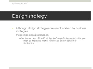 Design strategyAlthough design strategies are usually driven by business strategiesThe reverse can also happenAfter the success of the iPod, Apple Computer became just Apple when as it realized that its future was also in consumer electronicsDavid Lamas, TLU, 201132